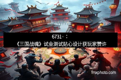 6731·：《三国战魂》试金测试贴心设计获玩家赞许