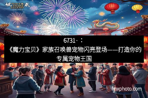 6731·：《魔力宝贝》家族召唤兽宠物闪亮登场——打造你的专属宠物王国